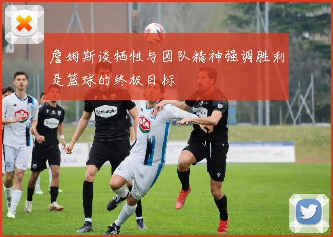 詹姆斯谈牺牲与团队精神强调胜利是篮球的终极目标