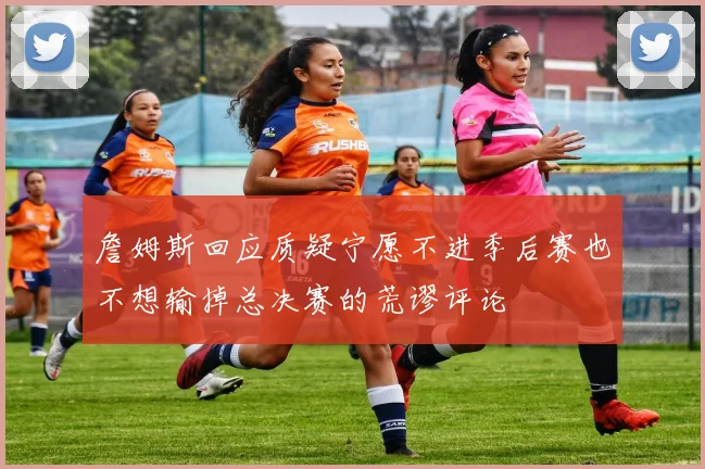 詹姆斯回应质疑宁愿不进季后赛也不想输掉总决赛的荒谬评论