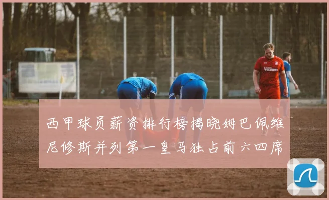 西甲球员薪资排行榜揭晓姆巴佩维尼修斯并列第一皇马独占前六四席