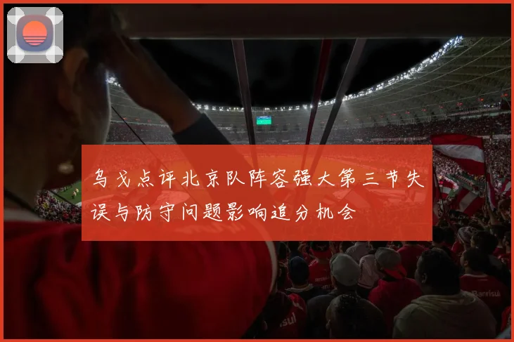 乌戈点评北京队阵容强大第三节失误与防守问题影响追分机会