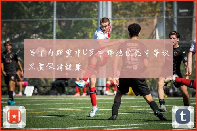 马丁内斯重申C罗中锋地位无可争议只要保持健康