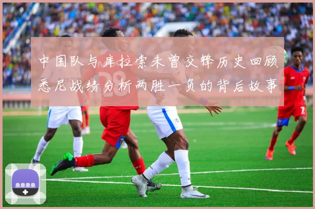 中国队与库拉索未曾交锋历史回顾悉尼战绩分析两胜一负的背后故事