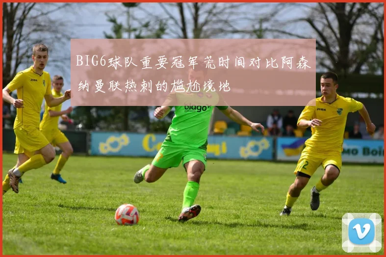 BIG6球队重要冠军荒时间对比阿森纳曼联热刺的尴尬境地